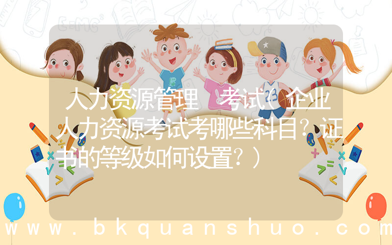 人力资源管理 考试(企业人力资源考试考哪些科目？证书的等级如何设置？)